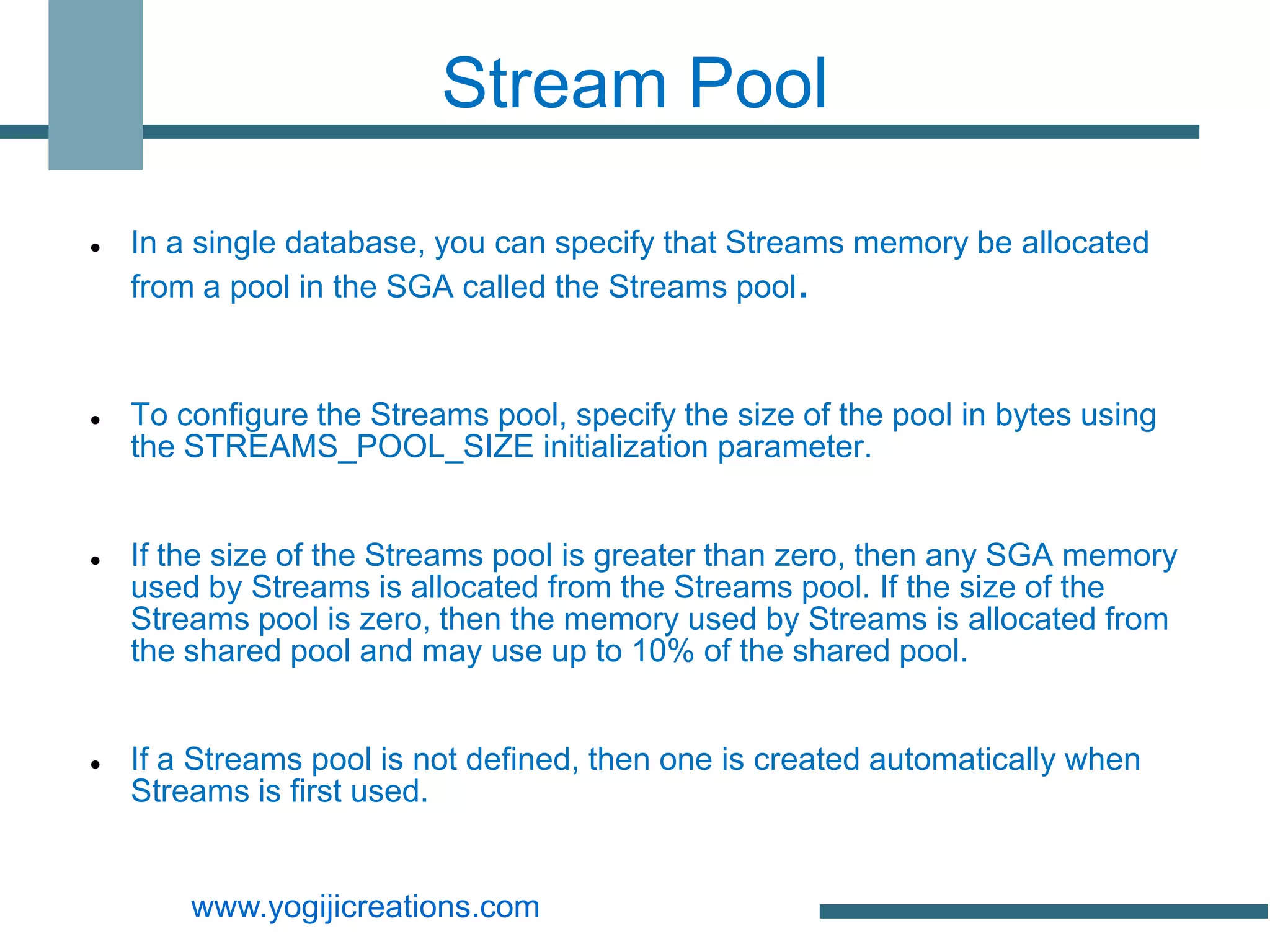 Stream Pool

   In a single database, you can specify that Streams memory be allocated
    from a pool in the SGA called the Streams pool.


   To configure the Streams pool, specify the size of the pool in bytes using
    the STREAMS_POOL_SIZE initialization parameter.


   If the size of the Streams pool is greater than zero, then any SGA memory
    used by Streams is allocated from the Streams pool. If the size of the
    Streams pool is zero, then the memory used by Streams is allocated from
    the shared pool and may use up to 10% of the shared pool.


   If a Streams pool is not defined, then one is created automatically when
    Streams is first used.


        www.yogijicreations.com
 