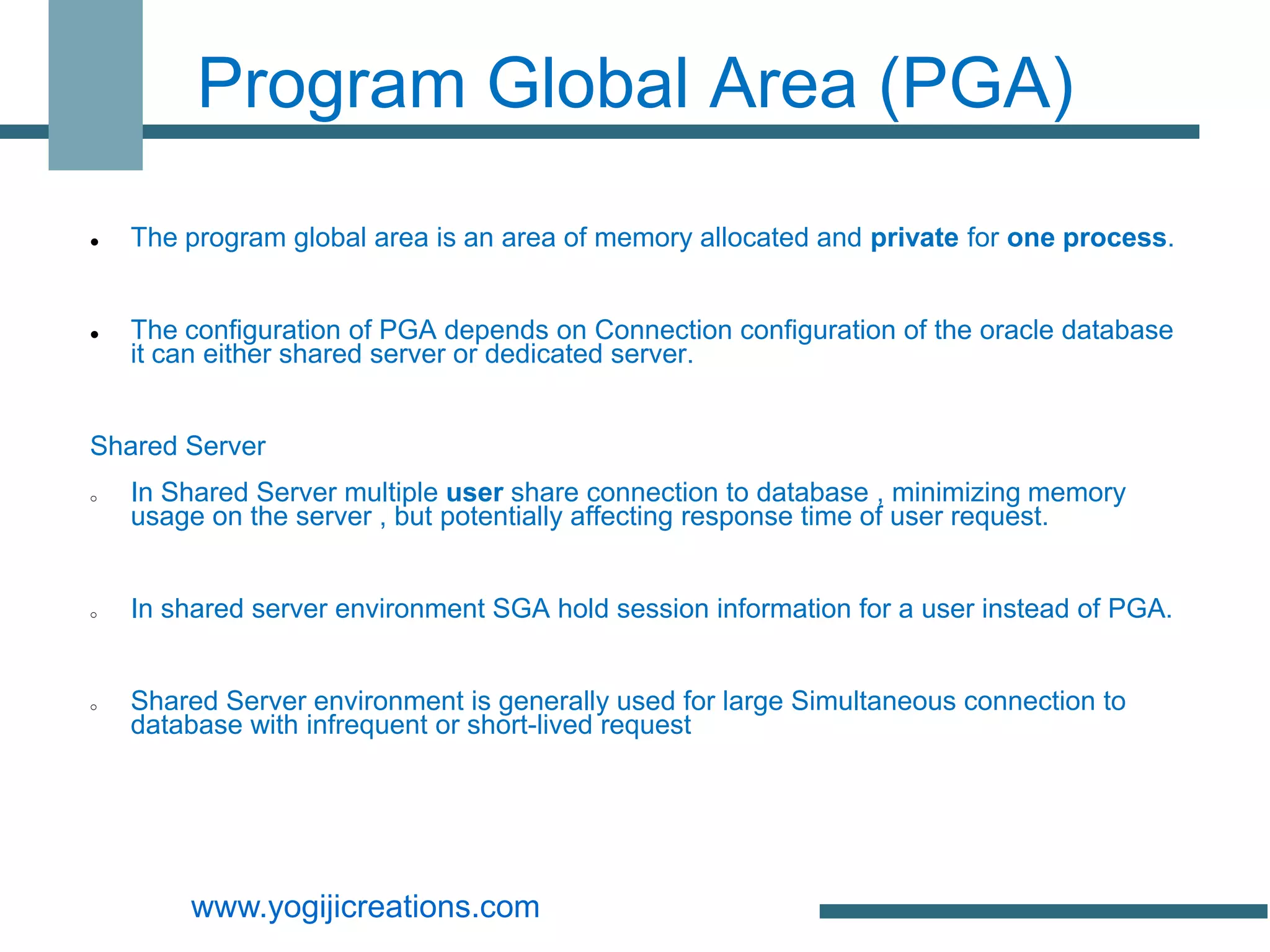 Program Global Area (PGA)
   The program global area is an area of memory allocated and private for one process.


   The configuration of PGA depends on Connection configuration of the oracle database
    it can either shared server or dedicated server.


Shared Server
o   In Shared Server multiple user share connection to database , minimizing memory
    usage on the server , but potentially affecting response time of user request.


o   In shared server environment SGA hold session information for a user instead of PGA.


o   Shared Server environment is generally used for large Simultaneous connection to
    database with infrequent or short-lived request




        www.yogijicreations.com
 