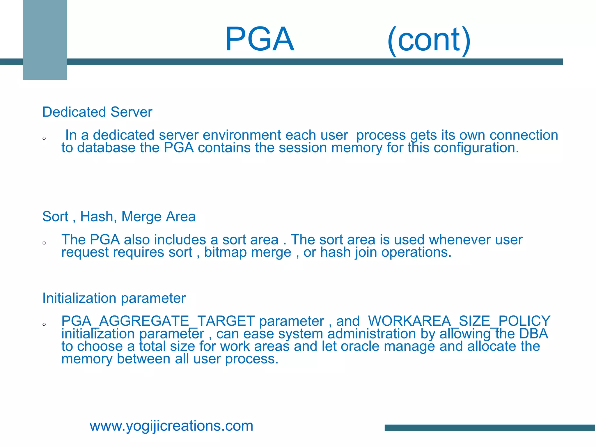 PGA                       (cont)

Dedicated Server
o    In a dedicated server environment each user process gets its own connection
    to database the PGA contains the session memory for this configuration.



Sort , Hash, Merge Area
o   The PGA also includes a sort area . The sort area is used whenever user
    request requires sort , bitmap merge , or hash join operations.


Initialization parameter
o   PGA_AGGREGATE_TARGET parameter , and WORKAREA_SIZE_POLICY
    initialization parameter , can ease system administration by allowing the DBA
    to choose a total size for work areas and let oracle manage and allocate the
    memory between all user process.



        www.yogijicreations.com
 