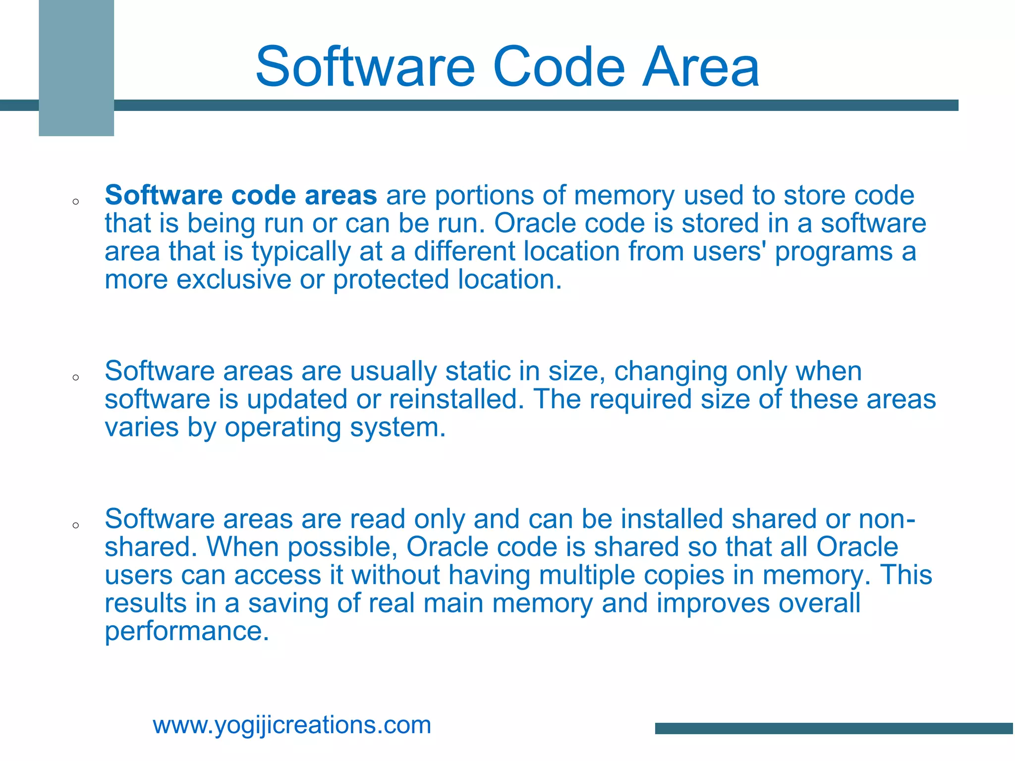 Software Code Area

o   Software code areas are portions of memory used to store code
    that is being run or can be run. Oracle code is stored in a software
    area that is typically at a different location from users' programs a
    more exclusive or protected location.


o   Software areas are usually static in size, changing only when
    software is updated or reinstalled. The required size of these areas
    varies by operating system.


o   Software areas are read only and can be installed shared or non-
    shared. When possible, Oracle code is shared so that all Oracle
    users can access it without having multiple copies in memory. This
    results in a saving of real main memory and improves overall
    performance.


        www.yogijicreations.com
 