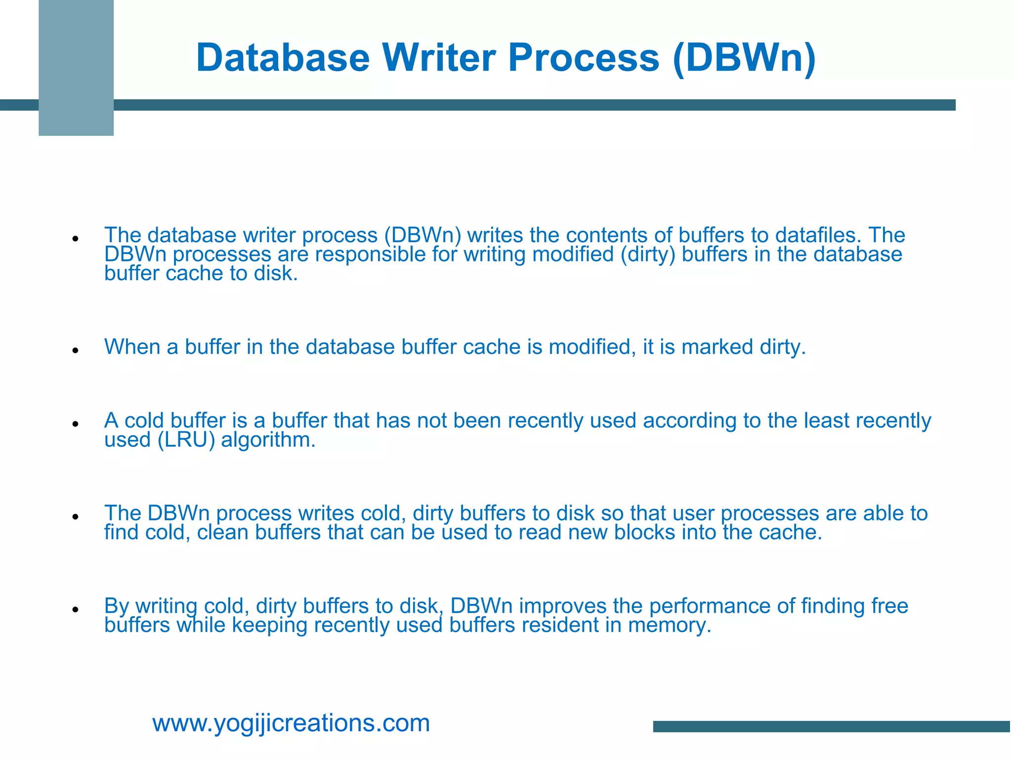 Database Writer Process (DBWn)



   The database writer process (DBWn) writes the contents of buffers to datafiles. The
    DBWn processes are responsible for writing modified (dirty) buffers in the database
    buffer cache to disk.


   When a buffer in the database buffer cache is modified, it is marked dirty.


   A cold buffer is a buffer that has not been recently used according to the least recently
    used (LRU) algorithm.


   The DBWn process writes cold, dirty buffers to disk so that user processes are able to
    find cold, clean buffers that can be used to read new blocks into the cache.


   By writing cold, dirty buffers to disk, DBWn improves the performance of finding free
    buffers while keeping recently used buffers resident in memory.



         www.yogijicreations.com
 