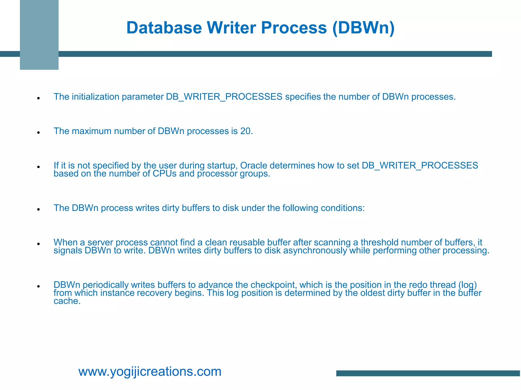 Database Writer Process (DBWn)


   The initialization parameter DB_WRITER_PROCESSES specifies the number of DBWn processes.


   The maximum number of DBWn processes is 20.


   If it is not specified by the user during startup, Oracle determines how to set DB_WRITER_PROCESSES
    based on the number of CPUs and processor groups.


   The DBWn process writes dirty buffers to disk under the following conditions:


   When a server process cannot find a clean reusable buffer after scanning a threshold number of buffers, it
    signals DBWn to write. DBWn writes dirty buffers to disk asynchronously while performing other processing.


   DBWn periodically writes buffers to advance the checkpoint, which is the position in the redo thread (log)
    from which instance recovery begins. This log position is determined by the oldest dirty buffer in the buffer
    cache.




          www.yogijicreations.com
 
