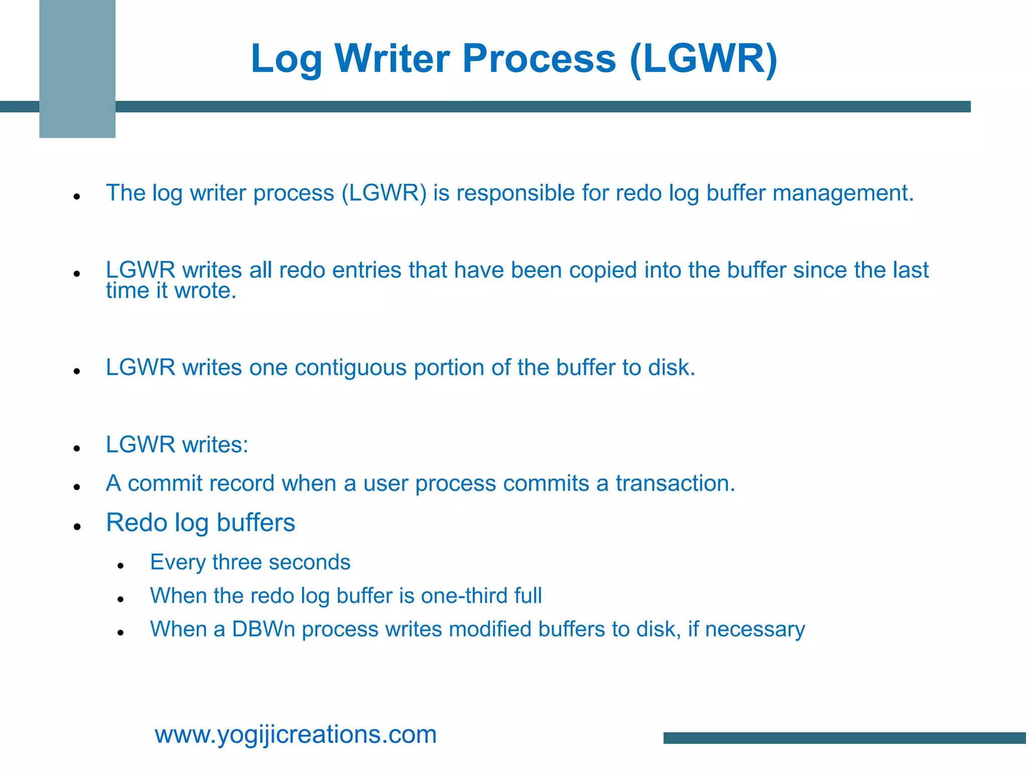 Log Writer Process (LGWR)


   The log writer process (LGWR) is responsible for redo log buffer management.


   LGWR writes all redo entries that have been copied into the buffer since the last
    time it wrote.


   LGWR writes one contiguous portion of the buffer to disk.


   LGWR writes:
   A commit record when a user process commits a transaction.
   Redo log buffers
        Every three seconds
        When the redo log buffer is one-third full
        When a DBWn process writes modified buffers to disk, if necessary



         www.yogijicreations.com
 