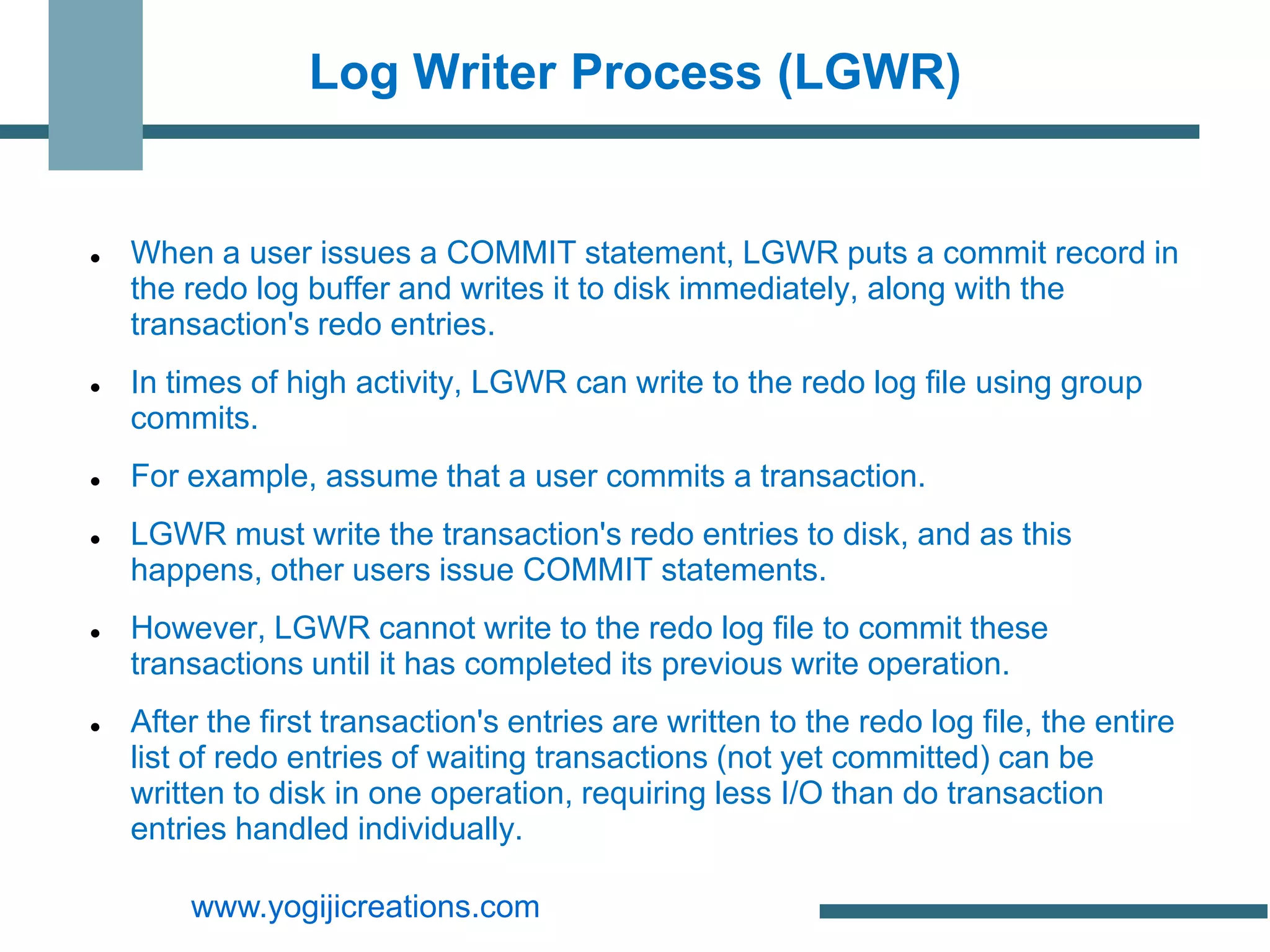 Log Writer Process (LGWR)


   When a user issues a COMMIT statement, LGWR puts a commit record in
    the redo log buffer and writes it to disk immediately, along with the
    transaction's redo entries.
   In times of high activity, LGWR can write to the redo log file using group
    commits.
   For example, assume that a user commits a transaction.
   LGWR must write the transaction's redo entries to disk, and as this
    happens, other users issue COMMIT statements.
   However, LGWR cannot write to the redo log file to commit these
    transactions until it has completed its previous write operation.
   After the first transaction's entries are written to the redo log file, the entire
    list of redo entries of waiting transactions (not yet committed) can be
    written to disk in one operation, requiring less I/O than do transaction
    entries handled individually.

        www.yogijicreations.com
 