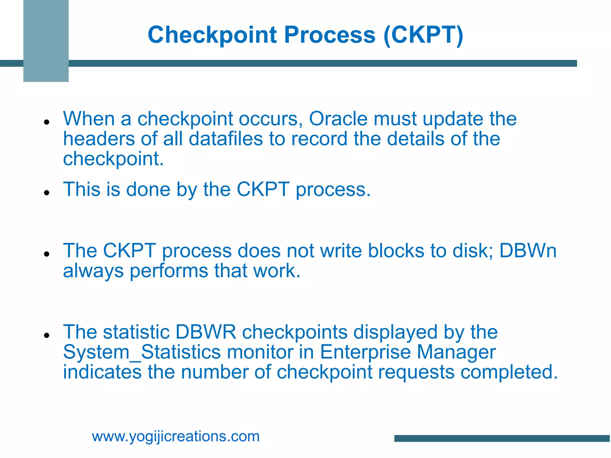 Checkpoint Process (CKPT)


   When a checkpoint occurs, Oracle must update the
    headers of all datafiles to record the details of the
    checkpoint.
   This is done by the CKPT process.


   The CKPT process does not write blocks to disk; DBWn
    always performs that work.


   The statistic DBWR checkpoints displayed by the
    System_Statistics monitor in Enterprise Manager
    indicates the number of checkpoint requests completed.


       www.yogijicreations.com
 