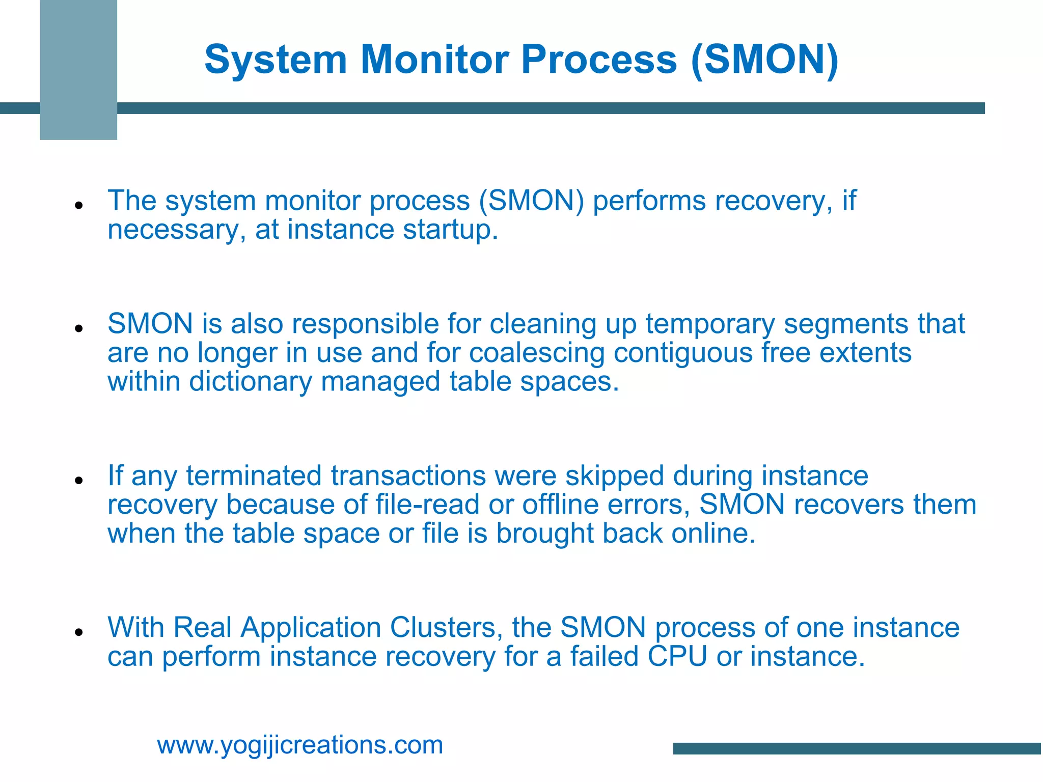 System Monitor Process (SMON)


   The system monitor process (SMON) performs recovery, if
    necessary, at instance startup.


   SMON is also responsible for cleaning up temporary segments that
    are no longer in use and for coalescing contiguous free extents
    within dictionary managed table spaces.


   If any terminated transactions were skipped during instance
    recovery because of file-read or offline errors, SMON recovers them
    when the table space or file is brought back online.


   With Real Application Clusters, the SMON process of one instance
    can perform instance recovery for a failed CPU or instance.


       www.yogijicreations.com
 