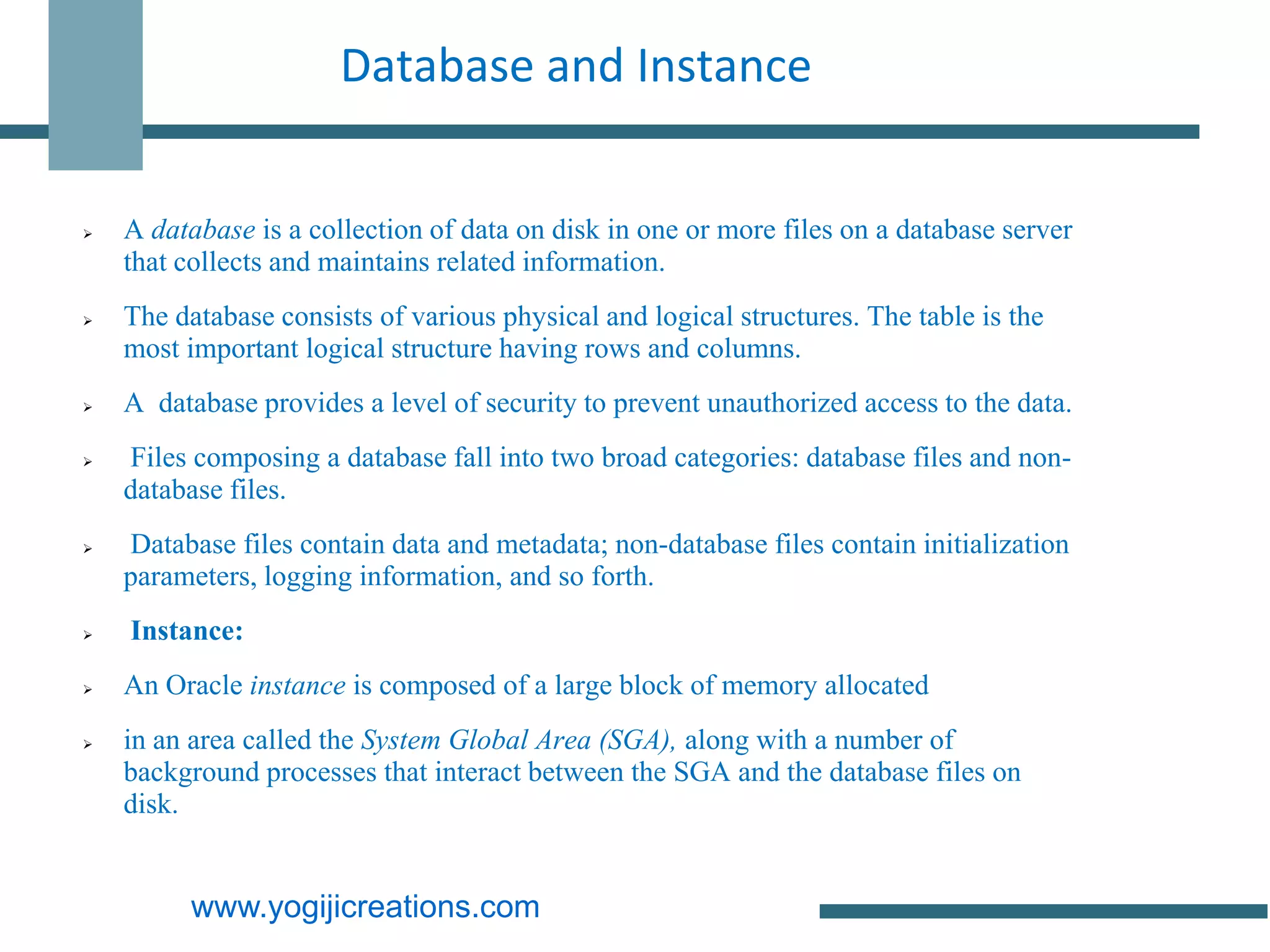 Database and Instance


   A database is a collection of data on disk in one or more files on a database server
    that collects and maintains related information.
   The database consists of various physical and logical structures. The table is the
    most important logical structure having rows and columns.
   A database provides a level of security to prevent unauthorized access to the data.
   Files composing a database fall into two broad categories: database files and non-
    database files.
   Database files contain data and metadata; non-database files contain initialization
    parameters, logging information, and so forth.
   Instance:
   An Oracle instance is composed of a large block of memory allocated
   in an area called the System Global Area (SGA), along with a number of
    background processes that interact between the SGA and the database files on
    disk.


          www.yogijicreations.com
 