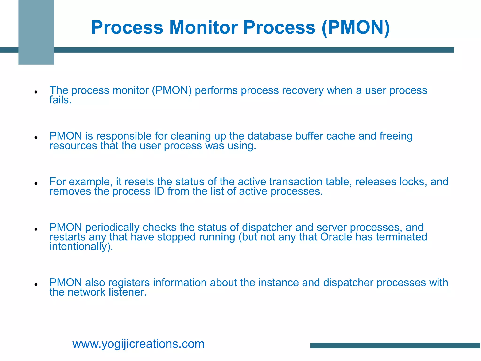 Process Monitor Process (PMON)


   The process monitor (PMON) performs process recovery when a user process
    fails.


   PMON is responsible for cleaning up the database buffer cache and freeing
    resources that the user process was using.


   For example, it resets the status of the active transaction table, releases locks, and
    removes the process ID from the list of active processes.


   PMON periodically checks the status of dispatcher and server processes, and
    restarts any that have stopped running (but not any that Oracle has terminated
    intentionally).


   PMON also registers information about the instance and dispatcher processes with
    the network listener.



        www.yogijicreations.com
 