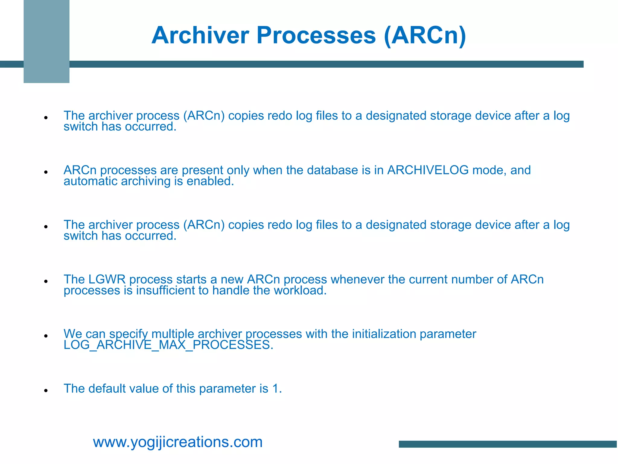 Archiver Processes (ARCn)


   The archiver process (ARCn) copies redo log files to a designated storage device after a log
    switch has occurred.


   ARCn processes are present only when the database is in ARCHIVELOG mode, and
    automatic archiving is enabled.


   The archiver process (ARCn) copies redo log files to a designated storage device after a log
    switch has occurred.


   The LGWR process starts a new ARCn process whenever the current number of ARCn
    processes is insufficient to handle the workload.


   We can specify multiple archiver processes with the initialization parameter
    LOG_ARCHIVE_MAX_PROCESSES.


   The default value of this parameter is 1.



         www.yogijicreations.com
 