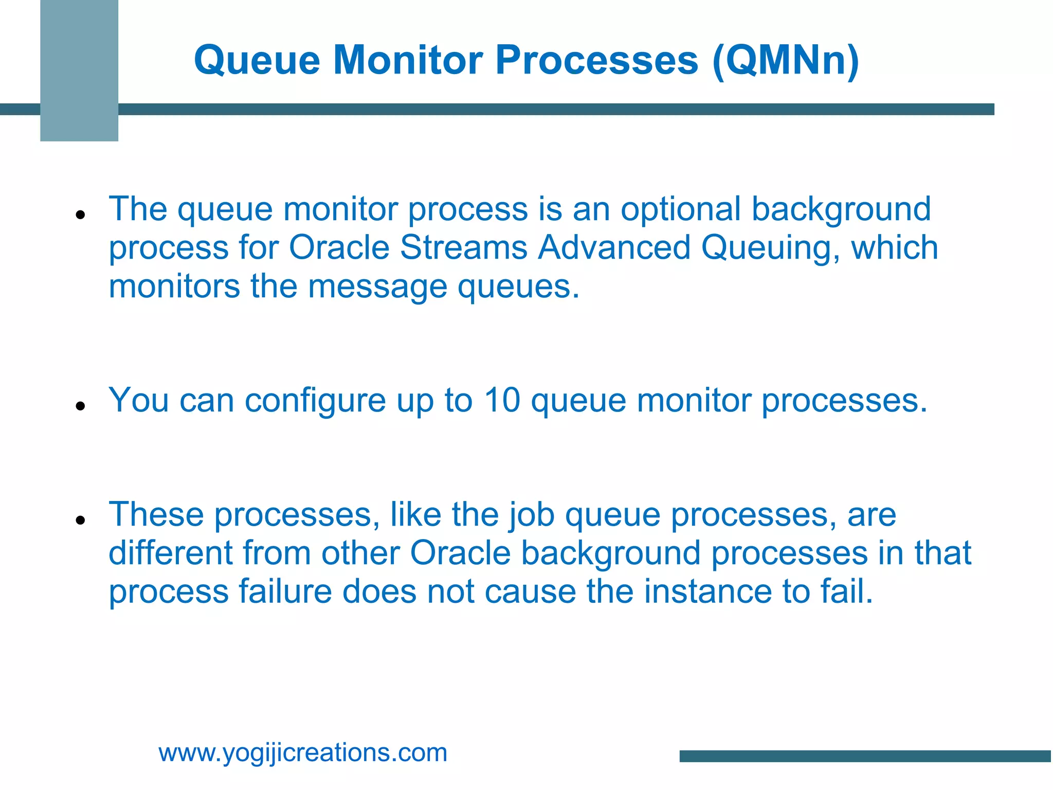 Queue Monitor Processes (QMNn)


   The queue monitor process is an optional background
    process for Oracle Streams Advanced Queuing, which
    monitors the message queues.


   You can configure up to 10 queue monitor processes.


   These processes, like the job queue processes, are
    different from other Oracle background processes in that
    process failure does not cause the instance to fail.



       www.yogijicreations.com
 