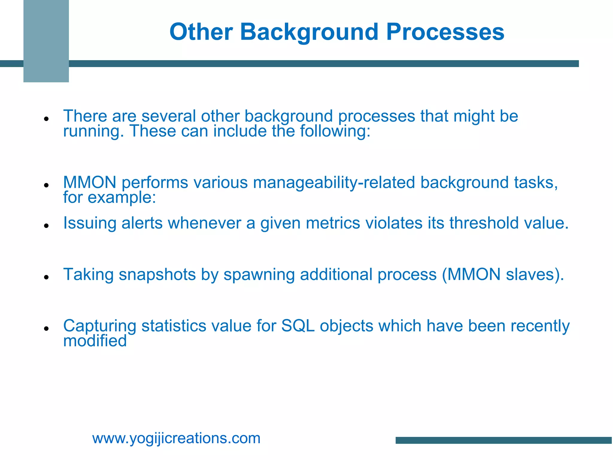 Other Background Processes


   There are several other background processes that might be
    running. These can include the following:


   MMON performs various manageability-related background tasks,
    for example:
   Issuing alerts whenever a given metrics violates its threshold value.


   Taking snapshots by spawning additional process (MMON slaves).


   Capturing statistics value for SQL objects which have been recently
    modified




       www.yogijicreations.com
 