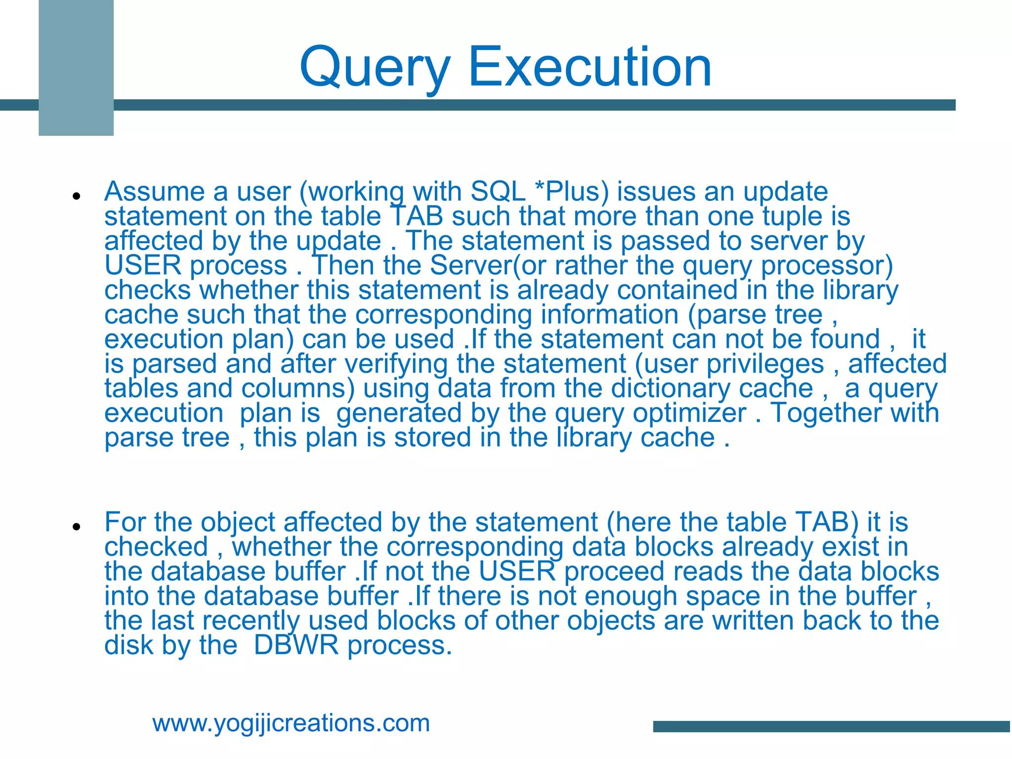 Query Execution

   Assume a user (working with SQL *Plus) issues an update
    statement on the table TAB such that more than one tuple is
    affected by the update . The statement is passed to server by
    USER process . Then the Server(or rather the query processor)
    checks whether this statement is already contained in the library
    cache such that the corresponding information (parse tree ,
    execution plan) can be used .If the statement can not be found , it
    is parsed and after verifying the statement (user privileges , affected
    tables and columns) using data from the dictionary cache , a query
    execution plan is generated by the query optimizer . Together with
    parse tree , this plan is stored in the library cache .


   For the object affected by the statement (here the table TAB) it is
    checked , whether the corresponding data blocks already exist in
    the database buffer .If not the USER proceed reads the data blocks
    into the database buffer .If there is not enough space in the buffer ,
    the last recently used blocks of other objects are written back to the
    disk by the DBWR process.

        www.yogijicreations.com
 