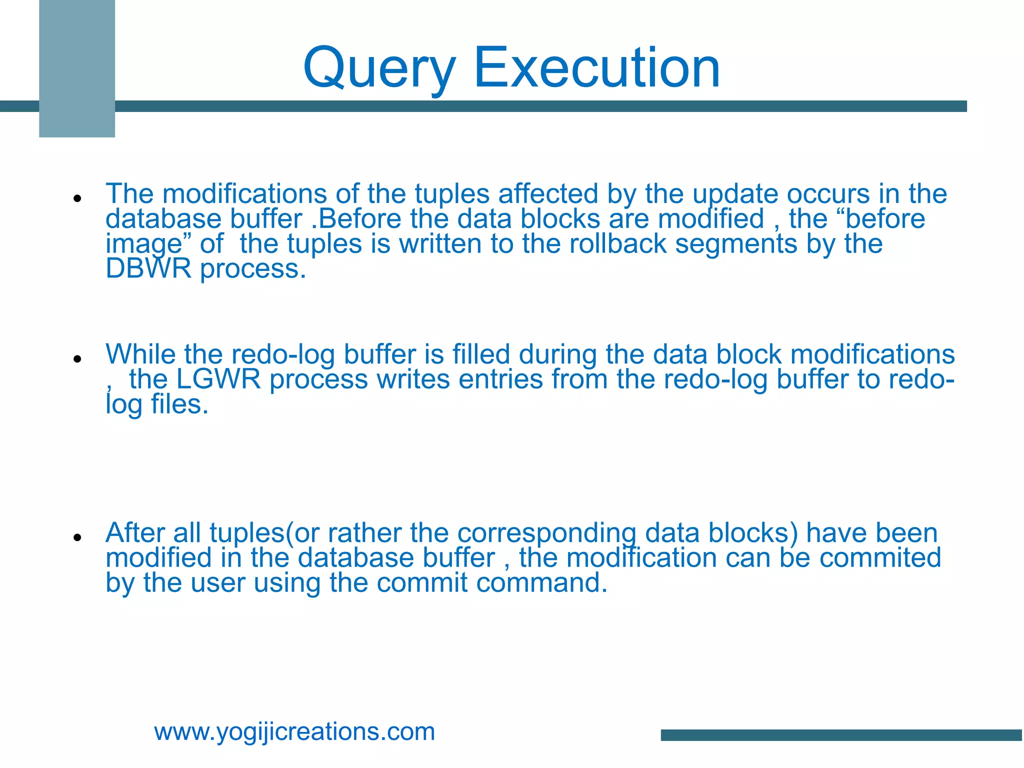 Query Execution

   The modifications of the tuples affected by the update occurs in the
    database buffer .Before the data blocks are modified , the “before
    image” of the tuples is written to the rollback segments by the
    DBWR process.


   While the redo-log buffer is filled during the data block modifications
    , the LGWR process writes entries from the redo-log buffer to redo-
    log files.



   After all tuples(or rather the corresponding data blocks) have been
    modified in the database buffer , the modification can be commited
    by the user using the commit command.




        www.yogijicreations.com
 