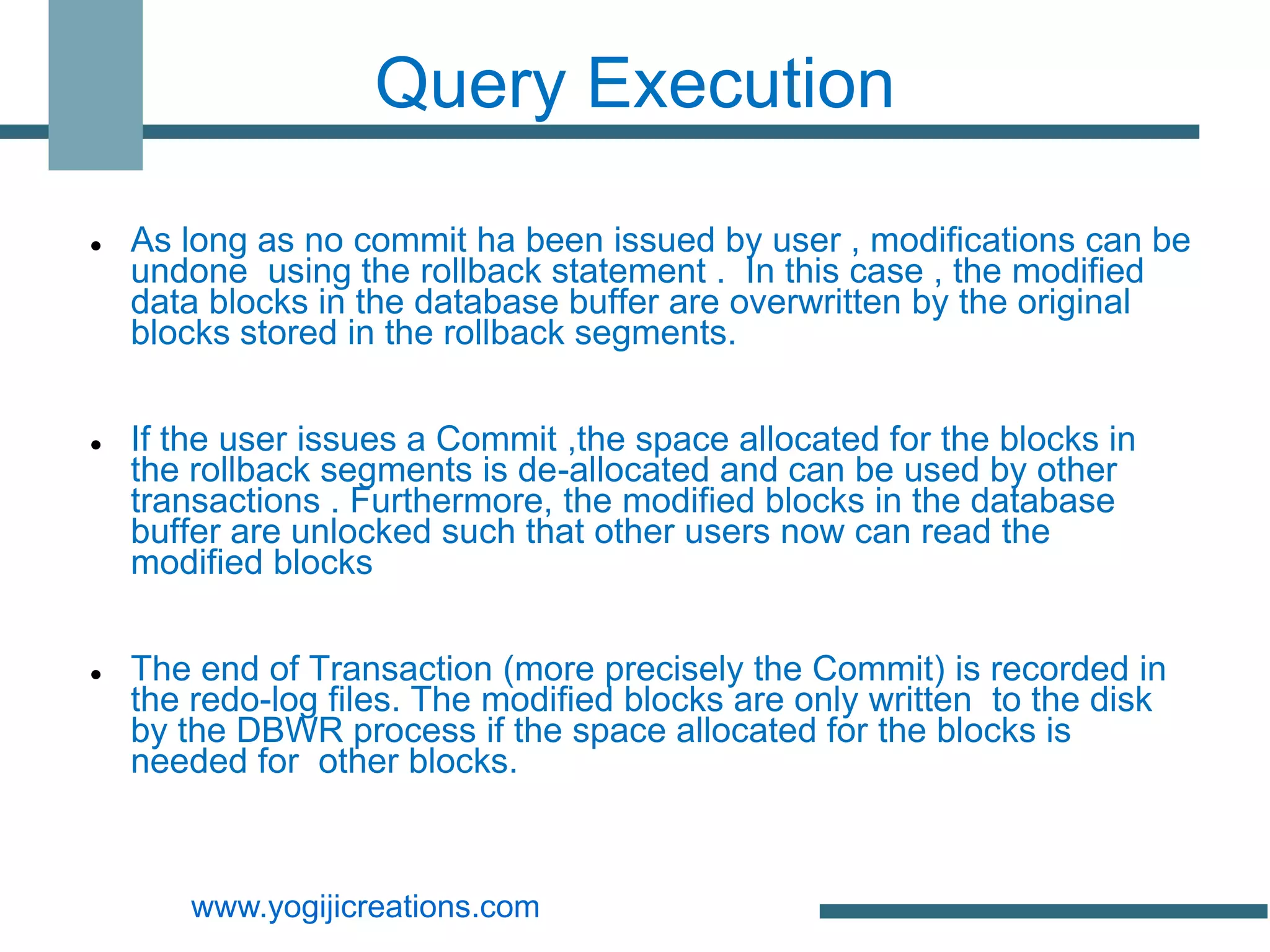 Query Execution

   As long as no commit ha been issued by user , modifications can be
    undone using the rollback statement . In this case , the modified
    data blocks in the database buffer are overwritten by the original
    blocks stored in the rollback segments.


   If the user issues a Commit ,the space allocated for the blocks in
    the rollback segments is de-allocated and can be used by other
    transactions . Furthermore, the modified blocks in the database
    buffer are unlocked such that other users now can read the
    modified blocks


   The end of Transaction (more precisely the Commit) is recorded in
    the redo-log files. The modified blocks are only written to the disk
    by the DBWR process if the space allocated for the blocks is
    needed for other blocks.



       www.yogijicreations.com
 