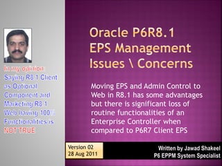Moving EPS and Admin Control to
        Web in R8.1 has some advantages
        but there is significant loss of
        routine functionalities of an
        Enterprise Controller when
        compared to P6R7 Client EPS

Version 02
28 Aug 2011
 