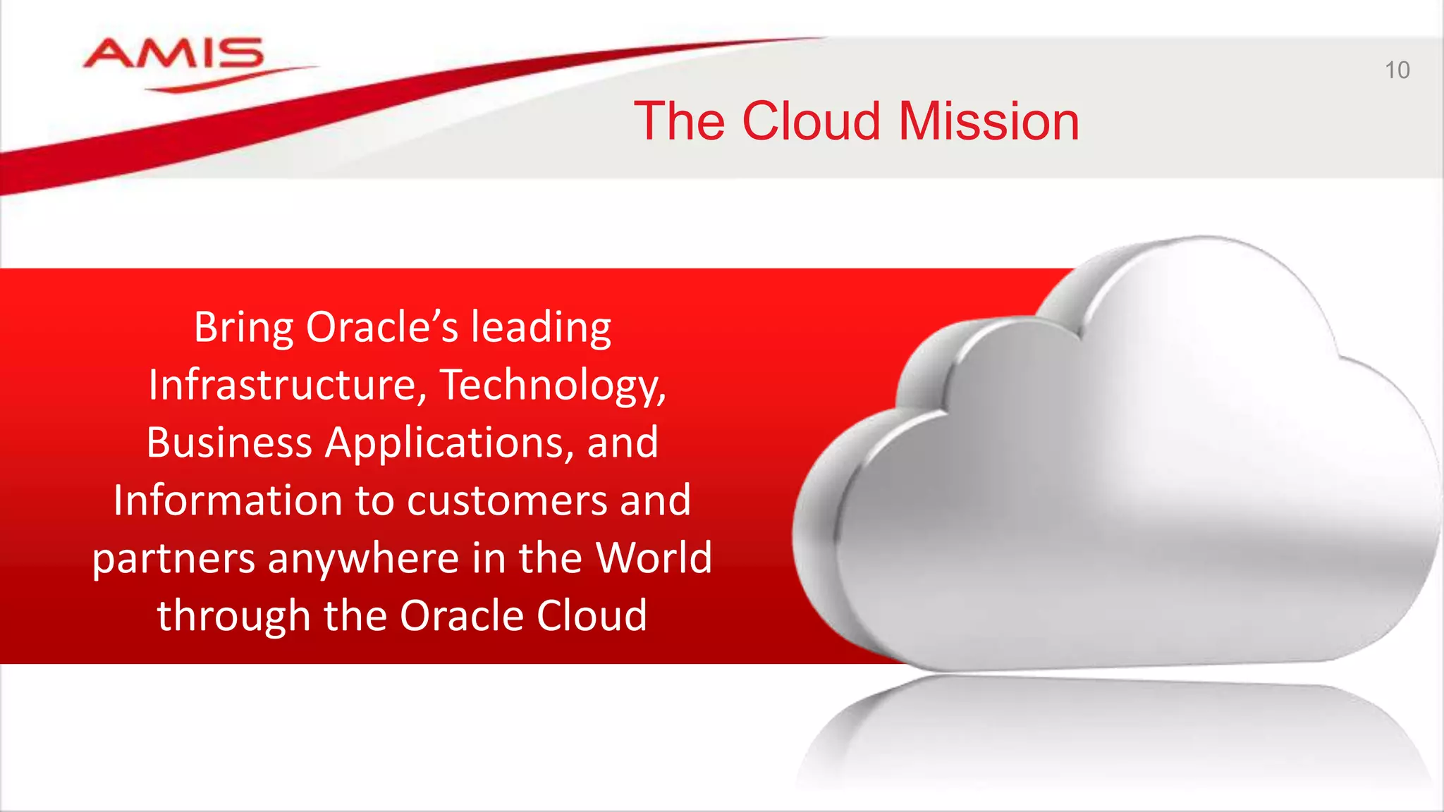 10
The Cloud Mission
Bring Oracle’s leading
Infrastructure, Technology,
Business Applications, and
Information to customers and
partners anywhere in the World
through the Oracle Cloud
 