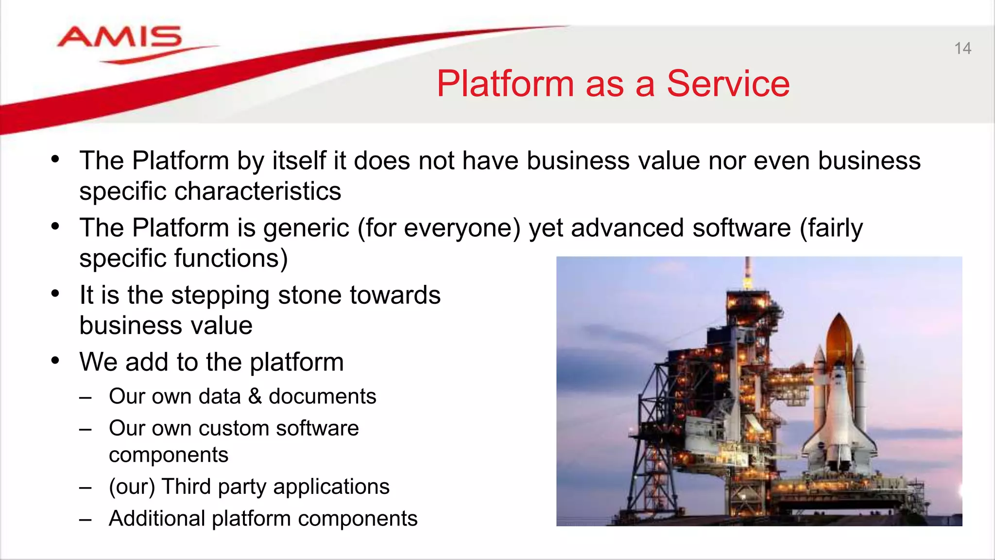 14
Platform as a Service
• The Platform by itself it does not have business value nor even business
specific characteristics
• The Platform is generic (for everyone) yet advanced software (fairly
specific functions)
• It is the stepping stone towards
business value
• We add to the platform
– Our own data & documents
– Our own custom software
components
– (our) Third party applications
– Additional platform components
 