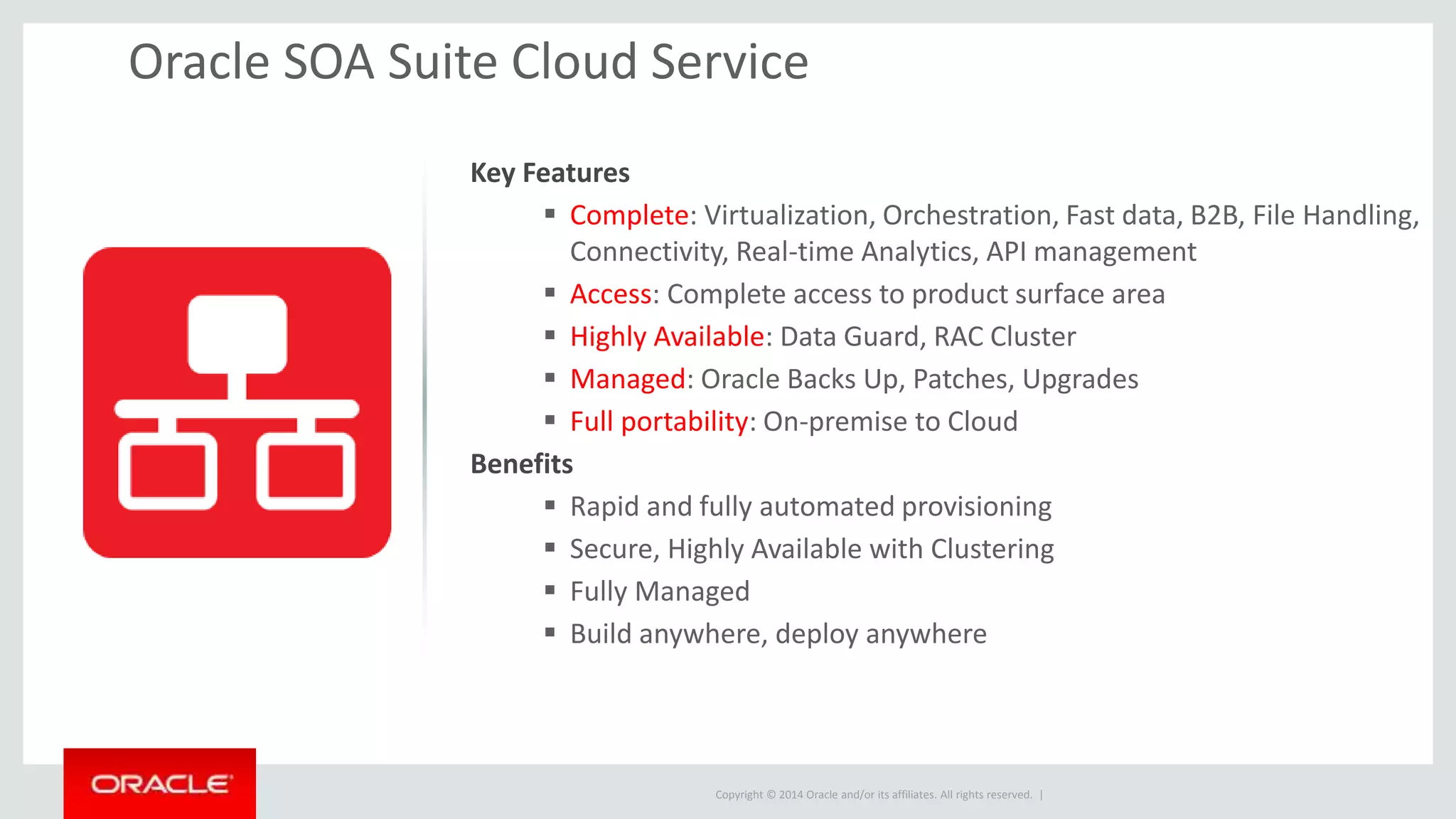 Copyright © 2014 Oracle and/or its affiliates. All rights reserved. |
Key Features
 Complete: Virtualization, Orchestration, Fast data, B2B, File Handling,
Connectivity, Real-time Analytics, API management
 Access: Complete access to product surface area
 Highly Available: Data Guard, RAC Cluster
 Managed: Oracle Backs Up, Patches, Upgrades
 Full portability: On-premise to Cloud
Benefits
 Rapid and fully automated provisioning
 Secure, Highly Available with Clustering
 Fully Managed
 Build anywhere, deploy anywhere
Oracle SOA Suite Cloud Service
 
