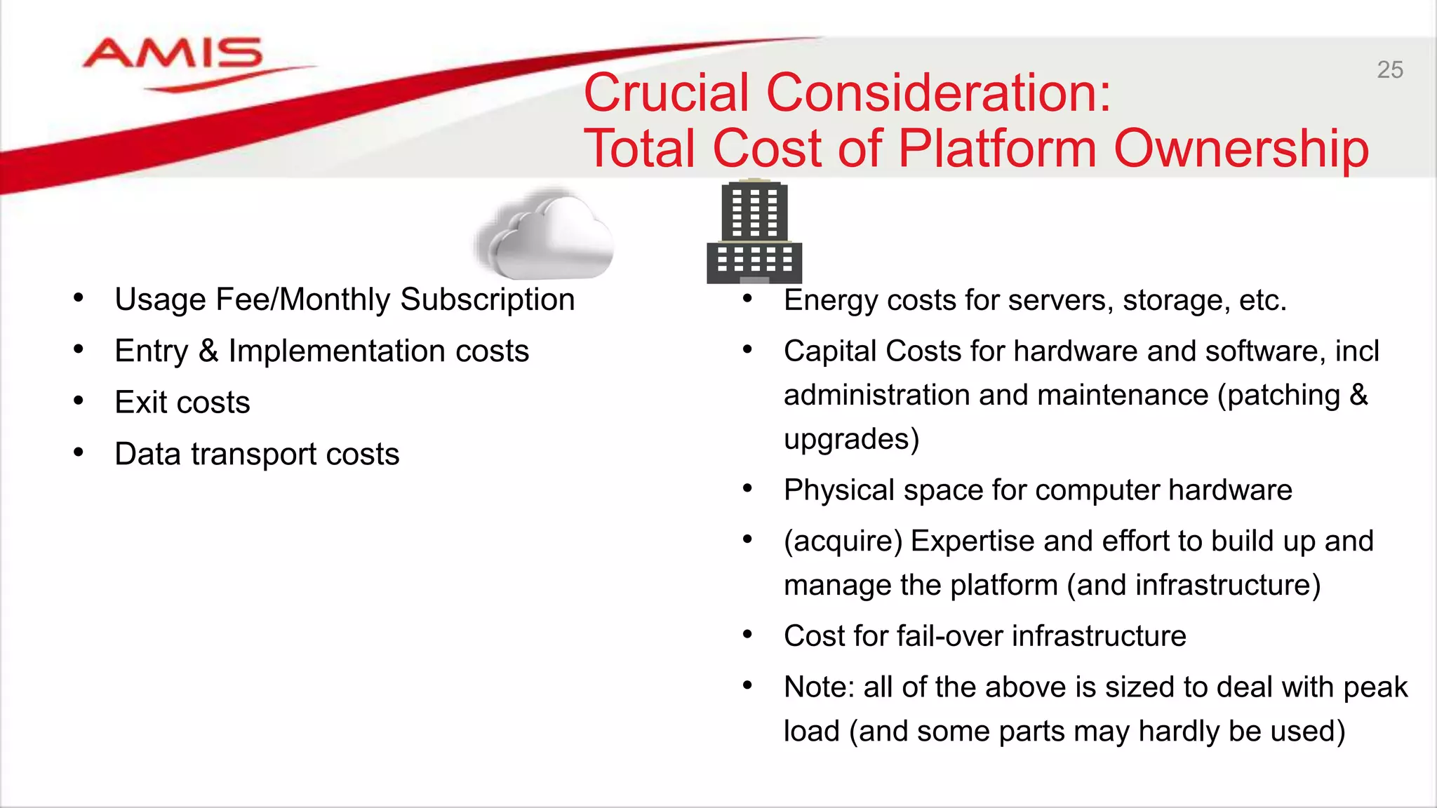 25
Crucial Consideration:
Total Cost of Platform Ownership
• Usage Fee/Monthly Subscription
• Entry & Implementation costs
• Exit costs
• Data transport costs
• Energy costs for servers, storage, etc.
• Capital Costs for hardware and software, incl
administration and maintenance (patching &
upgrades)
• Physical space for computer hardware
• (acquire) Expertise and effort to build up and
manage the platform (and infrastructure)
• Cost for fail-over infrastructure
• Note: all of the above is sized to deal with peak
load (and some parts may hardly be used)
 
