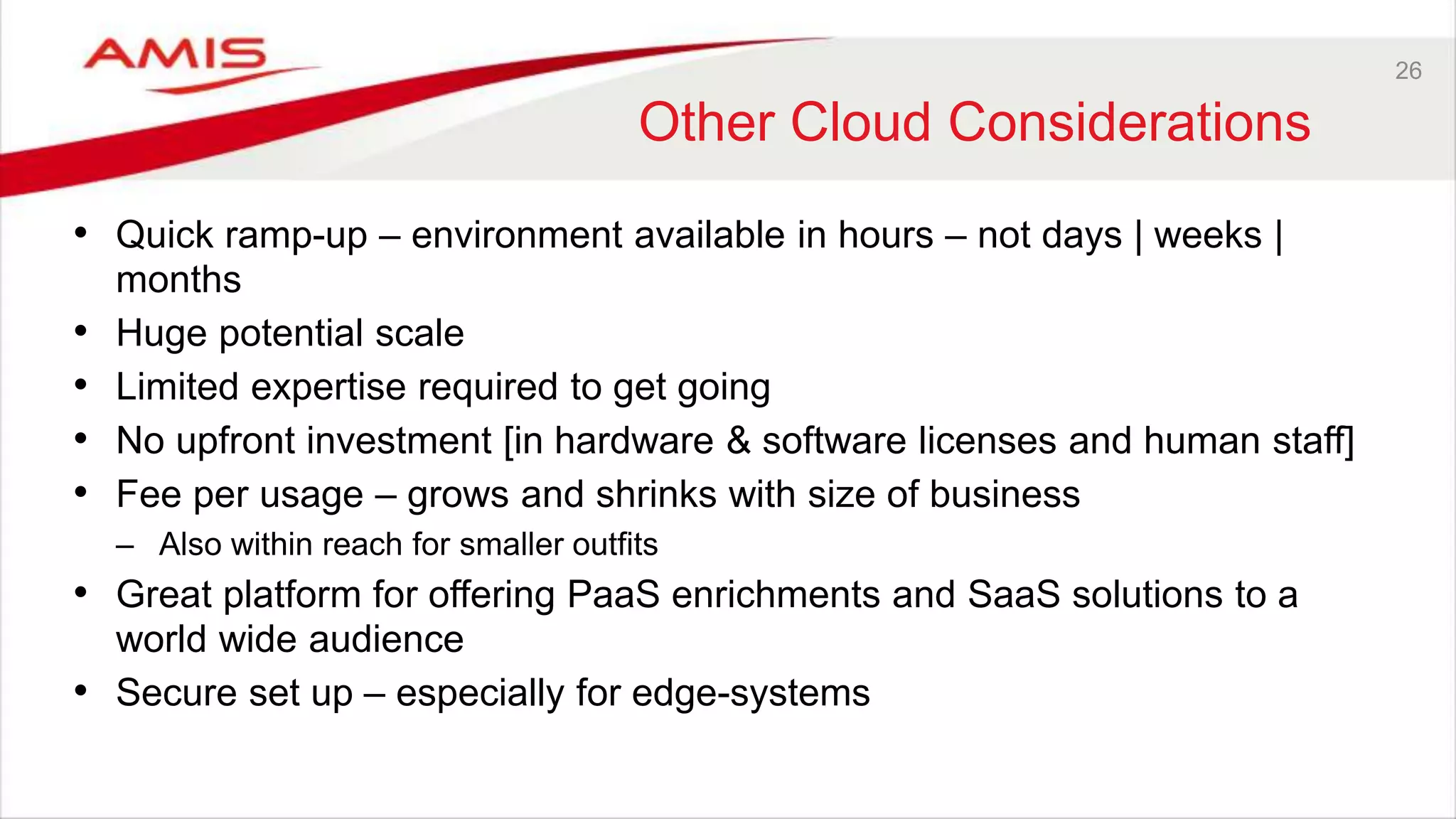 26
Other Cloud Considerations
• Quick ramp-up – environment available in hours – not days | weeks |
months
• Huge potential scale
• Limited expertise required to get going
• No upfront investment [in hardware & software licenses and human staff]
• Fee per usage – grows and shrinks with size of business
– Also within reach for smaller outfits
• Great platform for offering PaaS enrichments and SaaS solutions to a
world wide audience
• Secure set up – especially for edge-systems
 