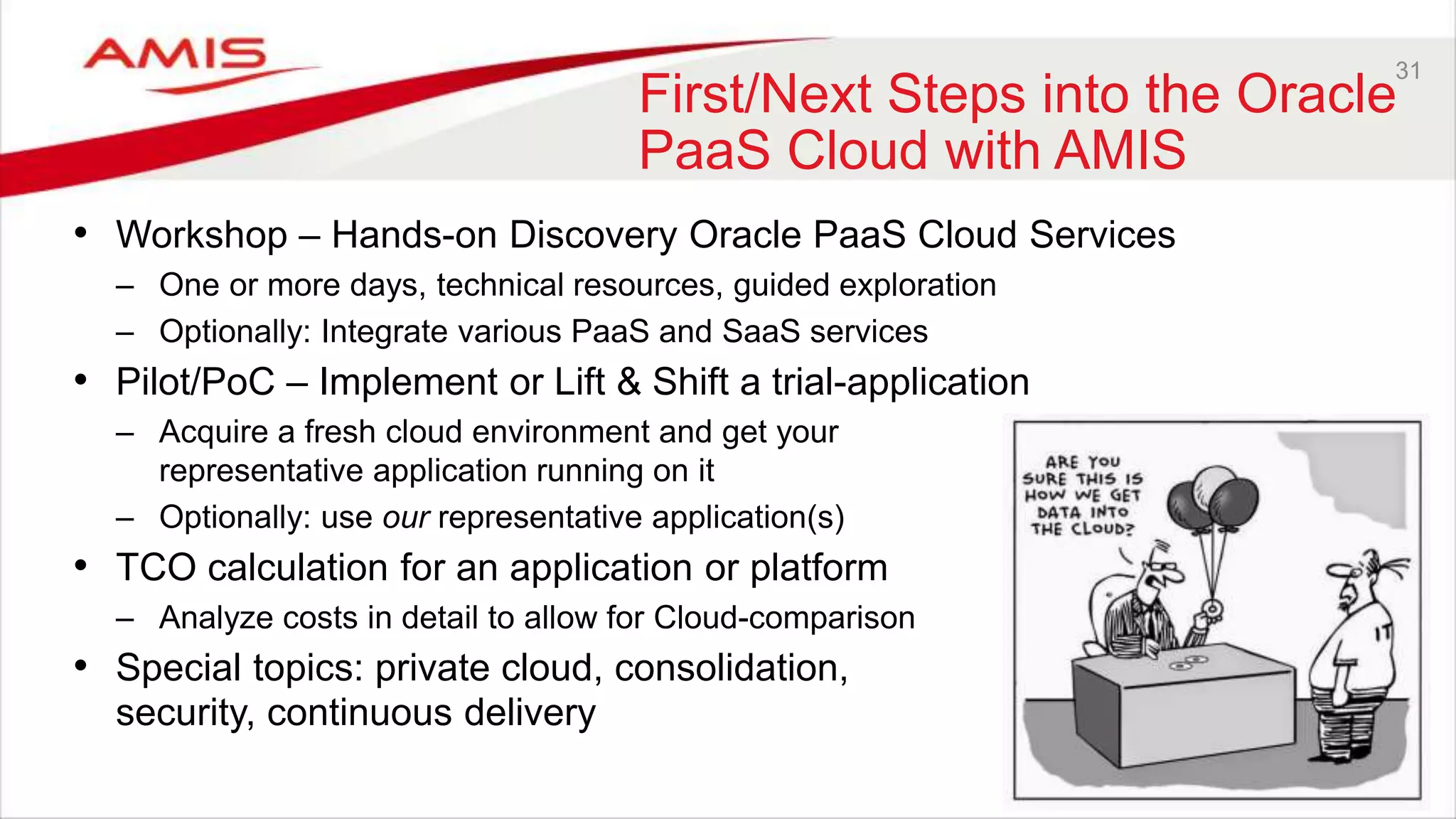 31
First/Next Steps into the Oracle
PaaS Cloud with AMIS
• Workshop – Hands-on Discovery Oracle PaaS Cloud Services
– One or more days, technical resources, guided exploration
– Optionally: Integrate various PaaS and SaaS services
• Pilot/PoC – Implement or Lift & Shift a trial-application
– Acquire a fresh cloud environment and get your
representative application running on it
– Optionally: use our representative application(s)
• TCO calculation for an application or platform
– Analyze costs in detail to allow for Cloud-comparison
• Special topics: private cloud, consolidation,
security, continuous delivery
 