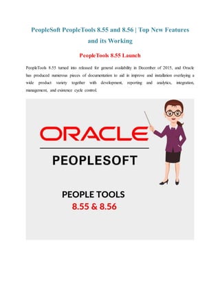 PeopleSoft PeopleTools 8.55 and 8.56 | Top New Features
and its Working
PeopleTools 8.55 Launch
PeopleTools 8.55 turned into released for general availability in December of 2015, and Oracle
has produced numerous pieces of documentation to aid in improve and installation overlaying a
wide product variety together with development, reporting and analytics, integration,
management, and existence cycle control.
 