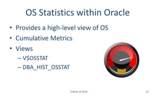 OS Statistics within Oracle
• Provides a high-level view of OS
• Cumulative Metrics
• Views
– V$OSSTAT
– DBA_HIST_OSSTAT
Enkitec © 2014 12
 