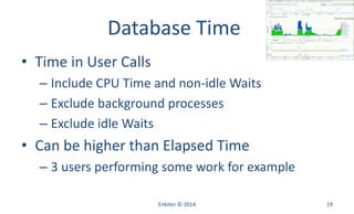 Database Time
• Time in User Calls
– Include CPU Time and non-idle Waits
– Exclude background processes
– Exclude idle Waits
• Can be higher than Elapsed Time
– 3 users performing some work for example
Enkitec © 2014 19
 