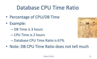 Database CPU Time Ratio
• Percentage of CPU/DB Time
• Example:
– DB Time is 3 hours
– CPU Time is 2 hours
– Database CPU Time Ratio is 67%
• Note: DB CPU Time Ratio does not tell much
Enkitec © 2014 21
 