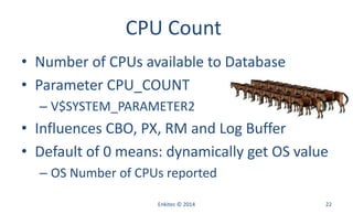 CPU Count
• Number of CPUs available to Database
• Parameter CPU_COUNT
– V$SYSTEM_PARAMETER2
• Influences CBO, PX, RM and Log Buffer
• Default of 0 means: dynamically get OS value
– OS Number of CPUs reported
Enkitec © 2014 22
 