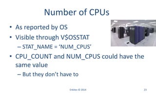 Number of CPUs
• As reported by OS
• Visible through V$OSSTAT
– STAT_NAME = ‘NUM_CPUS’
• CPU_COUNT and NUM_CPUS could have the
same value
– But they don’t have to
Enkitec © 2014 23
 