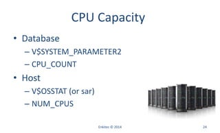 CPU Capacity
• Database
– V$SYSTEM_PARAMETER2
– CPU_COUNT
• Host
– V$OSSTAT (or sar)
– NUM_CPUS
Enkitec © 2014 24
 