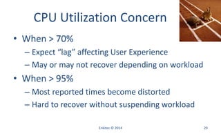 CPU Utilization Concern
• When > 70%
– Expect “lag” affecting User Experience
– May or may not recover depending on workload
• When > 95%
– Most reported times become distorted
– Hard to recover without suspending workload
Enkitec © 2014 29
 