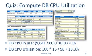 Enkitec © 2014 31
Quiz: Compute DB CPU Utilization
• DB CPU in use: (9,641 / 60) / 10.03 = 16
• DB CPU Utilization: 100 * 16 / 98 = 16.3%
 