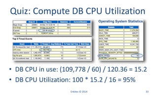 Enkitec © 2014 33
Quiz: Compute DB CPU Utilization
• DB CPU in use: (109,778 / 60) / 120.36 = 15.2
• DB CPU Utilization: 100 * 15.2 / 16 = 95%
 