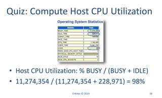 Enkitec © 2014 34
Quiz: Compute Host CPU Utilization
• Host CPU Utilization: % BUSY / (BUSY + IDLE)
• 11,274,354 / (11,274,354 + 228,971) = 98%
 