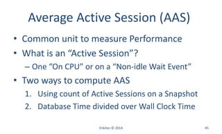 Average Active Session (AAS)
• Common unit to measure Performance
• What is an “Active Session”?
– One “On CPU” or on a “Non-idle Wait Event”
• Two ways to compute AAS
1. Using count of Active Sessions on a Snapshot
2. Database Time divided over Wall Clock Time
Enkitec © 2014 45
 