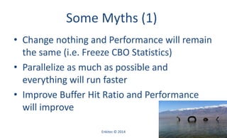 Some Myths (1)
• Change nothing and Performance will remain
the same (i.e. Freeze CBO Statistics)
• Parallelize as much as possible and
everything will run faster
• Improve Buffer Hit Ratio and Performance
will improve
Enkitec © 2014 53
 