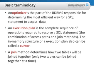 Basic terminology
• Anoptimizeris the part of the RDBMS responsible for
  determining the most efficient way for a SQL
  statement to access data
• An execution plan is the complete sequence of
  operations required to resolve a SQL statement (the
  combination of access paths and join methods). The
  in-memory structure of a execution plan also can be
  called a cursor.
• A join method determines how two tables will be
  joined together (only two tables can be joined
  together at a time)
 