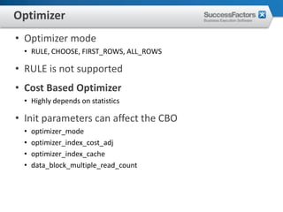 Optimizer
• Optimizer mode
 • RULE, CHOOSE, FIRST_ROWS, ALL_ROWS

• RULE is not supported
• Cost Based Optimizer
 • Highly depends on statistics

• Init parameters can affect the CBO
 •   optimizer_mode
 •   optimizer_index_cost_adj
 •   optimizer_index_cache
 •   data_block_multiple_read_count
 