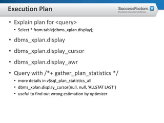 Execution Plan
• Explain plan for <query>
  • Select * from table(dbms_xplan.display);

• dbms_xplan.display
• dbms_xplan.display_cursor
• dbms_xplan.display_awr
• Query with /*+ gather_plan_statistics */
  • more details in v$sql_plan_statistics_all
  • dbms_xplan.display_cursor(null, null, ‘ALLSTAT LAST’)
  • useful to find out wrong estimation by optimizer
 