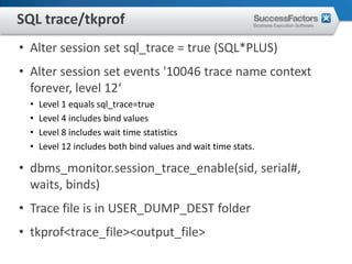 SQL trace/tkprof
• Alter session set sql_trace = true (SQL*PLUS)
• Alter session set events '10046 trace name context
  forever, level 12‘
  •   Level 1 equals sql_trace=true
  •   Level 4 includes bind values
  •   Level 8 includes wait time statistics
  •   Level 12 includes both bind values and wait time stats.

• dbms_monitor.session_trace_enable(sid, serial#,
  waits, binds)
• Trace file is in USER_DUMP_DEST folder
• tkprof<trace_file><output_file>
 