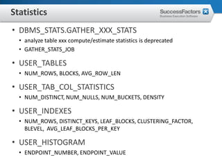 Statistics
• DBMS_STATS.GATHER_XXX_STATS
  • analyze table xxx compute/estimate statistics is deprecated
  • GATHER_STATS_JOB

• USER_TABLES
  • NUM_ROWS, BLOCKS, AVG_ROW_LEN

• USER_TAB_COL_STATISTICS
  • NUM_DISTINCT, NUM_NULLS, NUM_BUCKETS, DENSITY

• USER_INDEXES
  • NUM_ROWS, DISTINCT_KEYS, LEAF_BLOCKS, CLUSTERING_FACTOR,
    BLEVEL, AVG_LEAF_BLOCKS_PER_KEY

• USER_HISTOGRAM
  • ENDPOINT_NUMBER, ENDPOINT_VALUE
 