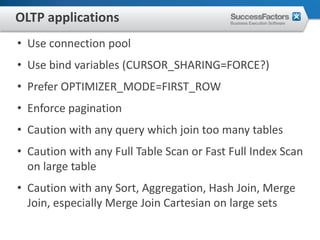 OLTP applications
• Use connection pool
• Use bind variables (CURSOR_SHARING=FORCE?)
• Prefer OPTIMIZER_MODE=FIRST_ROW
• Enforce pagination
• Caution with any query which join too many tables
• Caution with any Full Table Scan or Fast Full Index Scan
  on large table
• Caution with any Sort, Aggregation, Hash Join, Merge
  Join, especially Merge Join Cartesian on large sets
 
