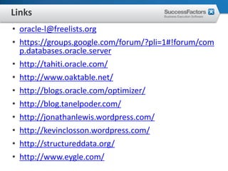 Links
• oracle-l@freelists.org
• https://groups.google.com/forum/?pli=1#!forum/com
  p.databases.oracle.server
• http://tahiti.oracle.com/
• http://www.oaktable.net/
• http://blogs.oracle.com/optimizer/
• http://blog.tanelpoder.com/
• http://jonathanlewis.wordpress.com/
• http://kevinclosson.wordpress.com/
• http://structureddata.org/
• http://www.eygle.com/
 