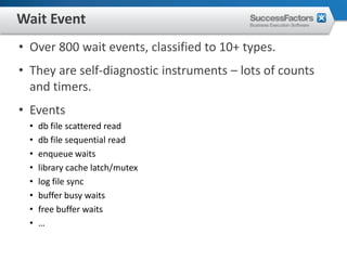 Wait Event
• Over 800 wait events, classified to 10+ types.
• They are self-diagnostic instruments – lots of counts
  and timers.
• Events
  •   db file scattered read
  •   db file sequential read
  •   enqueue waits
  •   library cache latch/mutex
  •   log file sync
  •   buffer busy waits
  •   free buffer waits
  •   …
 