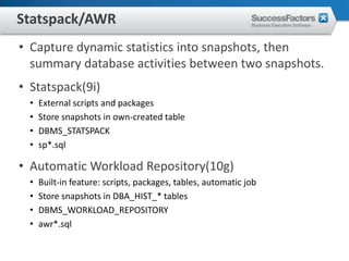 Statspack/AWR
• Capture dynamic statistics into snapshots, then
  summary database activities between two snapshots.
• Statspack(9i)
  •   External scripts and packages
  •   Store snapshots in own-created table
  •   DBMS_STATSPACK
  •   sp*.sql

• Automatic Workload Repository(10g)
  •   Built-in feature: scripts, packages, tables, automatic job
  •   Store snapshots in DBA_HIST_* tables
  •   DBMS_WORKLOAD_REPOSITORY
  •   awr*.sql
 