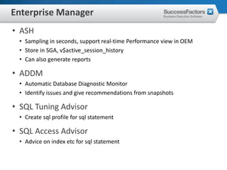 Enterprise Manager
• ASH
 • Sampling in seconds, support real-time Performance view in OEM
 • Store in SGA, v$active_session_history
 • Can also generate reports

• ADDM
 • Automatic Database Diagnostic Monitor
 • Identify issues and give recommendations from snapshots

• SQL Tuning Advisor
 • Create sql profile for sql statement

• SQL Access Advisor
 • Advice on index etc for sql statement
 