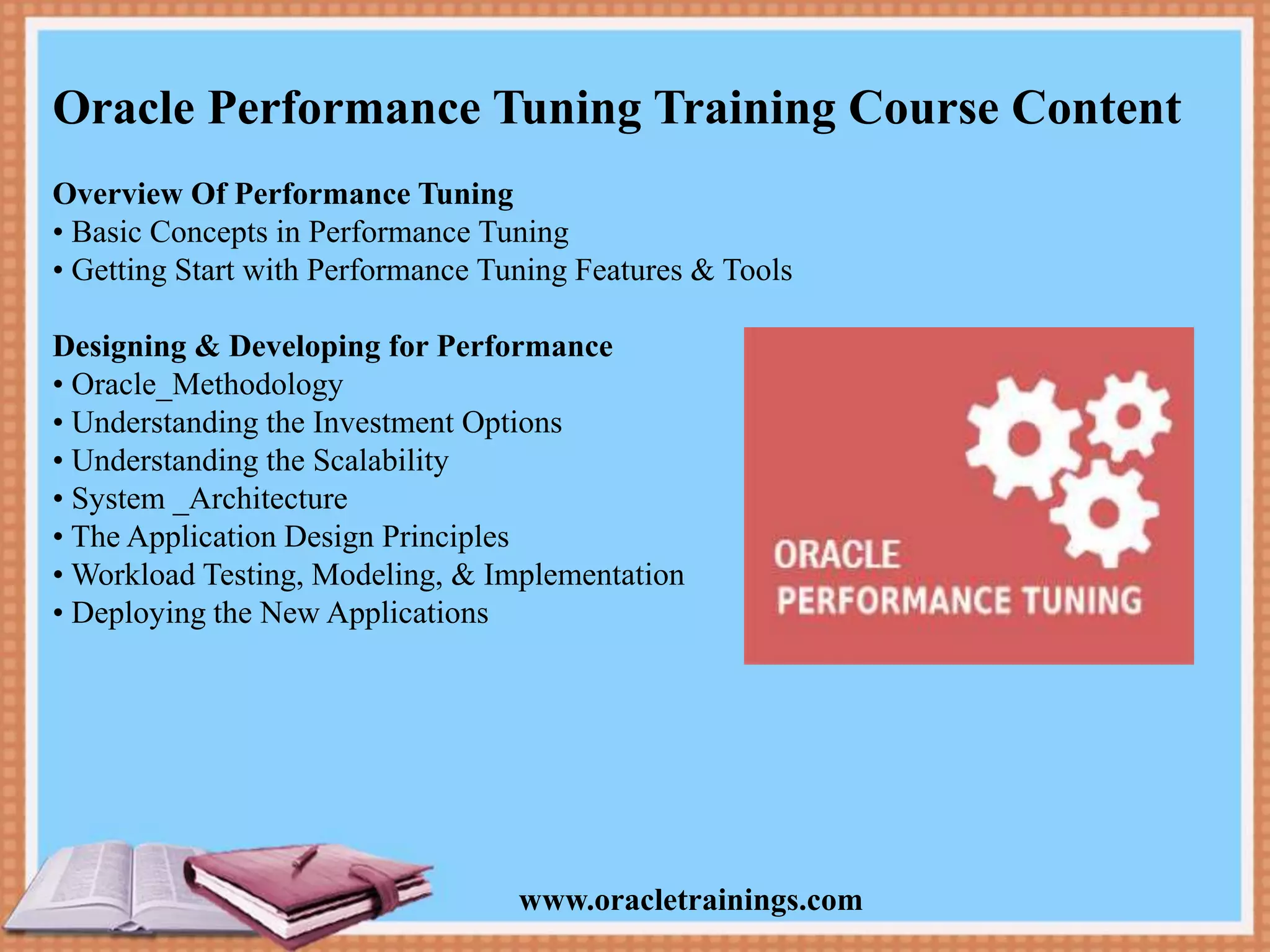 www.oracletrainings.com Oracle Performance Tuning Training Course Content Overview Of Performance Tuning • Basic Concepts in Performance Tuning • Getting Start with Performance Tuning Features & Tools Designing & Developing for Performance • Oracle_Methodology • Understanding the Investment Options • Understanding the Scalability • System _Architecture • The Application Design Principles • Workload Testing, Modeling, & Implementation • Deploying the New Applications 