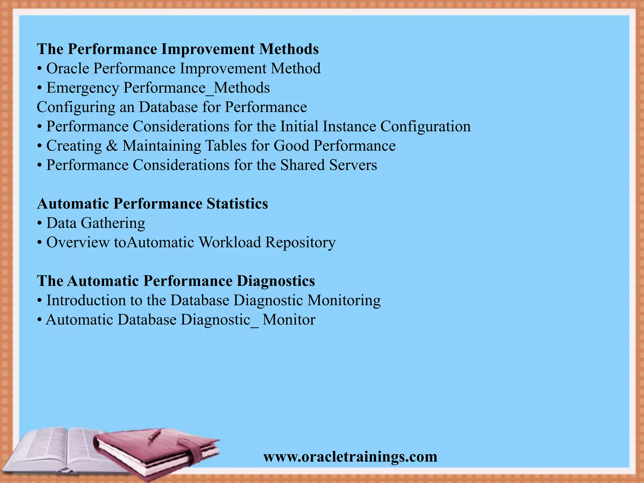 www.oracletrainings.com The Performance Improvement Methods • Oracle Performance Improvement Method • Emergency Performance_Methods Configuring an Database for Performance • Performance Considerations for the Initial Instance Configuration • Creating & Maintaining Tables for Good Performance • Performance Considerations for the Shared Servers Automatic Performance Statistics • Data Gathering • Overview toAutomatic Workload Repository The Automatic Performance Diagnostics • Introduction to the Database Diagnostic Monitoring • Automatic Database Diagnostic_ Monitor 